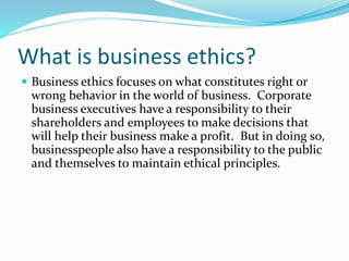 What is business ethics?
 Business ethics focuses on what constitutes right or
wrong behavior in the world of business. Corporate
business executives have a responsibility to their
shareholders and employees to make decisions that
will help their business make a profit. But in doing so,
businesspeople also have a responsibility to the public
and themselves to maintain ethical principles.
 