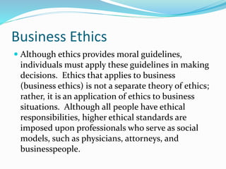 Business Ethics
 Although ethics provides moral guidelines,
individuals must apply these guidelines in making
decisions. Ethics that applies to business
(business ethics) is not a separate theory of ethics;
rather, it is an application of ethics to business
situations. Although all people have ethical
responsibilities, higher ethical standards are
imposed upon professionals who serve as social
models, such as physicians, attorneys, and
businesspeople.
 