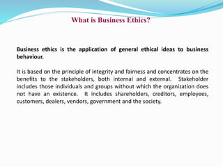 What is Business Ethics?
Business ethics is the application of general ethical ideas to business
behaviour.
It is based on the principle of integrity and fairness and concentrates on the
benefits to the stakeholders, both internal and external. Stakeholder
includes those individuals and groups without which the organization does
not have an existence. It includes shareholders, creditors, employees,
customers, dealers, vendors, government and the society.
 