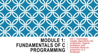MODULE 1:
FUNDAMENTALS OF C
PROGRAMMING
CO 1: Formulate
simple algorithms for
arithmetic, logical
problems and
translate them to
programs in C
language
 