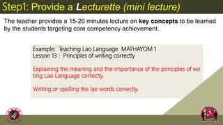 Example: Teaching Lao Language MATHAYOM 1
Lesson 13 : Principles of writing correctly
Explaining the meaning and the importance of the principles of wri
ting Lao Language correctly.
Writing or spelling the lao words correctly.
Step1: Provide a Lecturette (mini lecture)
The teacher provides a 15-20 minutes lecture on key concepts to be learned
by the students targeting core competency achievement.
 