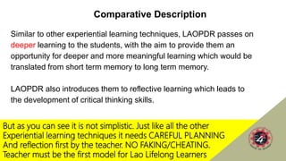 But as you can see it is not simplistic. Just like all the other
Experiential learning techniques it needs CAREFUL PLANNING
And reflection first by the teacher. NO FAKING/CHEATING.
Teacher must be the first model for Lao Lifelong Learners
Comparative Description
Similar to other experiential learning techniques, LAOPDR passes on
deeper learning to the students, with the aim to provide them an
opportunity for deeper and more meaningful learning which would be
translated from short term memory to long term memory.
LAOPDR also introduces them to reflective learning which leads to
the development of critical thinking skills.
 