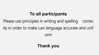 To all participants
Please use principles in writing and spelling correc
tly in order to make Lao language accurate and unif
orm
Thank you
 