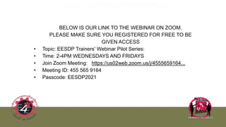 PLEASE JOIN US EVERY WED/FRIDAY:
BELOW IS OUR LINK TO THE WEBINAR ON ZOOM.
PLEASE MAKE SURE YOU REGISTERED FOR FREE TO BE
GIVEN ACCESS
• Topic: EESDP Trainers' Webinar Pilot Series:
• Time: 2-4PM WEDNESDAYS AND FRIDAYS
• Join Zoom Meeting: https://us02web.zoom.us/j/4555659164...
• Meeting ID: 455 565 9164
• Passcode: EESDP2021
 