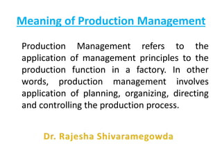 Meaning of Production Management
Production Management refers to the
application of management principles to the
production function in a factory. In other
words, production management involves
application of planning, organizing, directing
and controlling the production process.
 