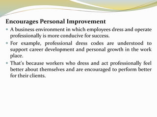 Encourages Personal Improvement
 A business environment in which employees dress and operate
professionally is more conducive for success.
 For example, professional dress codes are understood to
support career development and personal growth in the work
place.
 That's because workers who dress and act professionally feel
better about themselves and are encouraged to perform better
for their clients.
 