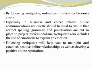 By following netiquette, online communication becomes
clearer.
 Especially in business and career related online
communications netiquette should be used to ensure that
correct spelling, grammar, and punctuation are put in
place to project professionalism. Netiquette also includes
the use of emoticons to explain an emotion.
 Following netiquette will help you to maintain and
establish positive online relationships as well as develop a
positive online reputation.
 