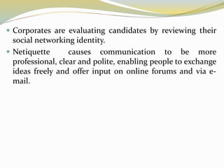  Corporates are evaluating candidates by reviewing their
social networking identity.
 Netiquette causes communication to be more
professional, clear and polite, enabling people to exchange
ideas freely and offer input on online forums and via e-
mail.
 