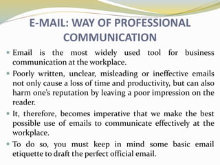 E-MAIL: WAY OF PROFESSIONAL
COMMUNICATION
 Email is the most widely used tool for business
communication at the workplace.
 Poorly written, unclear, misleading or ineffective emails
not only cause a loss of time and productivity, but can also
harm one’s reputation by leaving a poor impression on the
reader.
 It, therefore, becomes imperative that we make the best
possible use of emails to communicate effectively at the
workplace.
 To do so, you must keep in mind some basic email
etiquette to draft the perfect official email.
 