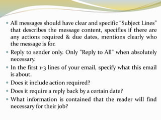  All messages should have clear and specific “Subject Lines”
that describes the message content, specifies if there are
any actions required & due dates, mentions clearly who
the message is for.
 Reply to sender only. Only "Reply to All" when absolutely
necessary.
 In the first 1-3 lines of your email, specify what this email
is about.
 Does it include action required?
 Does it require a reply back by a certain date?
 What information is contained that the reader will find
necessary for their job?
 
