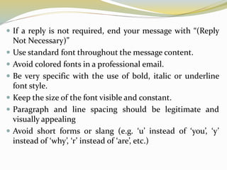  If a reply is not required, end your message with “(Reply
Not Necessary)”
 Use standard font throughout the message content.
 Avoid colored fonts in a professional email.
 Be very specific with the use of bold, italic or underline
font style.
 Keep the size of the font visible and constant.
 Paragraph and line spacing should be legitimate and
visually appealing
 Avoid short forms or slang (e.g. ‘u’ instead of ‘you’, ‘y’
instead of ‘why’, ‘r’ instead of ‘are’, etc.)
 