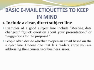 BASIC E-MAIL ETIQUETTES TO KEEP
IN MIND
1. Include a clear, direct subject line
 Examples of a good subject line include "Meeting date
changed," "Quick question about your presentation," or
"Suggestions for the proposal."
 People often decide whether to open an email based on the
subject line. Choose one that lets readers know you are
addressing their concerns or business issues.
 