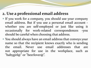 2. Use a professional email address
 If you work for a company, you should use your company
email address. But if you use a personal email account -
whether you are self-employed or just like using it
occasionally for work-related correspondences -you
should be careful when choosing that address.
 You should always have an email address that conveys your
name so that the recipient knows exactly who is sending
the email. Never use email addresses that are
not appropriate for use in the workplace, such as
"babygirl@" or "beerlover@”.
 