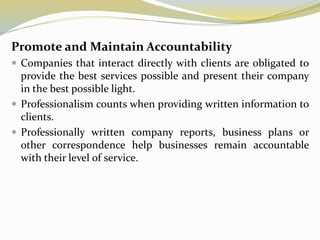 Promote and Maintain Accountability
 Companies that interact directly with clients are obligated to
provide the best services possible and present their company
in the best possible light.
 Professionalism counts when providing written information to
clients.
 Professionally written company reports, business plans or
other correspondence help businesses remain accountable
with their level of service.
 