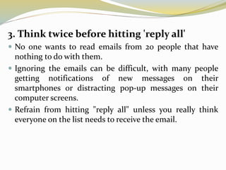 3. Think twice before hitting 'reply all'
 No one wants to read emails from 20 people that have
nothing to do with them.
 Ignoring the emails can be difficult, with many people
getting notifications of new messages on their
smartphones or distracting pop-up messages on their
computer screens.
 Refrain from hitting "reply all" unless you really think
everyone on the list needs to receive the email.
 