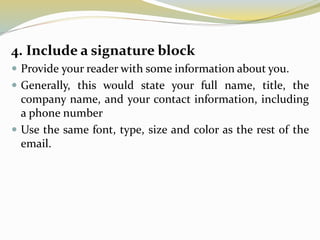 4. Include a signature block
 Provide your reader with some information about you.
 Generally, this would state your full name, title, the
company name, and your contact information, including
a phone number
 Use the same font, type, size and color as the rest of the
email.
 