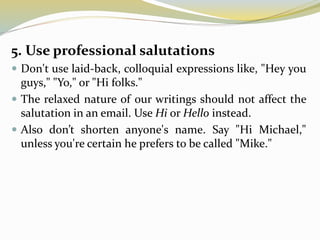 5. Use professional salutations
 Don't use laid-back, colloquial expressions like, "Hey you
guys," "Yo," or "Hi folks."
 The relaxed nature of our writings should not affect the
salutation in an email. Use Hi or Hello instead.
 Also don’t shorten anyone's name. Say "Hi Michael,"
unless you're certain he prefers to be called "Mike."
 