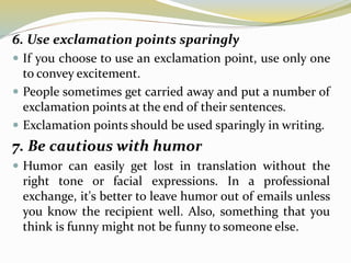 6. Use exclamation points sparingly
 If you choose to use an exclamation point, use only one
to convey excitement.
 People sometimes get carried away and put a number of
exclamation points at the end of their sentences.
 Exclamation points should be used sparingly in writing.
7. Be cautious with humor
 Humor can easily get lost in translation without the
right tone or facial expressions. In a professional
exchange, it's better to leave humor out of emails unless
you know the recipient well. Also, something that you
think is funny might not be funny to someone else.
 