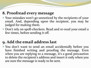 8. Proofread every message
 Your mistakes won't go unnoticed by the recipients of your
email. And, depending upon the recipient, you may be
judged for making them.
 Don't rely on spell-checkers. Read and re-read your email a
few times, before sending it off.
9. Add the email address last
 You don't want to send an email accidentally before you
have finished writing and proofing the message. Even
when you are replying to a message, it's a good precaution
to delete the recipient's address and insert it only when you
are sure the message is ready to be sent.
 