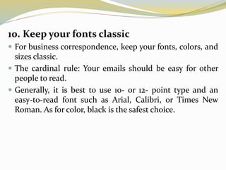 10. Keep your fonts classic
 For business correspondence, keep your fonts, colors, and
sizes classic.
 The cardinal rule: Your emails should be easy for other
people to read.
 Generally, it is best to use 10- or 12- point type and an
easy-to-read font such as Arial, Calibri, or Times New
Roman. As for color, black is the safest choice.
 
