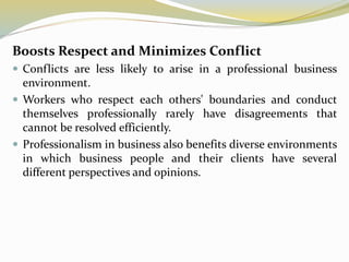 Boosts Respect and Minimizes Conflict
 Conflicts are less likely to arise in a professional business
environment.
 Workers who respect each others' boundaries and conduct
themselves professionally rarely have disagreements that
cannot be resolved efficiently.
 Professionalism in business also benefits diverse environments
in which business people and their clients have several
different perspectives and opinions.
 