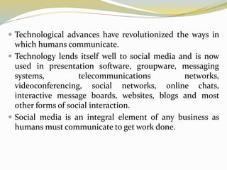  Technological advances have revolutionized the ways in
which humans communicate.
 Technology lends itself well to social media and is now
used in presentation software, groupware, messaging
systems, telecommunications networks,
videoconferencing, social networks, online chats,
interactive message boards, websites, blogs and most
other forms of social interaction.
 Social media is an integral element of any business as
humans must communicate to get work done.
 