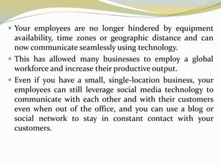  Your employees are no longer hindered by equipment
availability, time zones or geographic distance and can
now communicate seamlessly using technology.
 This has allowed many businesses to employ a global
workforce and increase their productive output.
 Even if you have a small, single-location business, your
employees can still leverage social media technology to
communicate with each other and with their customers
even when out of the office, and you can use a blog or
social network to stay in constant contact with your
customers.
 
