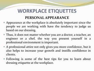 WORKPLACE ETIQUETTES
PERSONAL APPEARANCE
 Appearance at the workplace is absolutely important since the
people we are working with have the tendency to judge us
based on our dressing.
 Thus, it does not matter whether you are a doctor, a teacher, an
engineer or a chef, the way you present yourself in a
professional environment is important.
 A professional attire not only gives you more confidence, but it
also helps to increase your growth and instills confidence in
clients.
 Following is some of the best tips for you to learn about
dressing etiquette at the workplace.
 