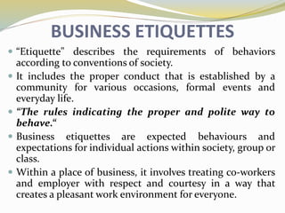 BUSINESS ETIQUETTES
 “Etiquette" describes the requirements of behaviors
according to conventions of society.
 It includes the proper conduct that is established by a
community for various occasions, formal events and
everyday life.
 “The rules indicating the proper and polite way to
behave.“
 Business etiquettes are expected behaviours and
expectations for individual actions within society, group or
class.
 Within a place of business, it involves treating co-workers
and employer with respect and courtesy in a way that
creates a pleasant work environment for everyone.
 