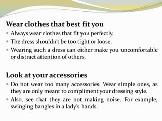 Wear clothes that best fit you
 Always wear clothes that fit you perfectly.
 The dress shouldn’t be too tight or loose.
 Wearing such a dress can either make you uncomfortable
or distract attention of others.
Look at your accessories
 Do not wear too many accessories. Wear simple ones, as
they are only meant to compliment your dressing style.
 Also, see that they are not making noise. For example,
swinging bangles in a lady’s hands.
 
