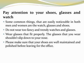 Pay attention to your shoes, glasses and
watch
 Some common things, that are easily noticeable in both
men and women are the watch, glasses and shoes.
 Do not wear too fancy and trendy watches and glasses.
 Wear glasses that fit properly. The glasses that you wear
shouldn’t slip down to your nose.
 Please make sure that your shoes are well maintained and
polished before leaving for the office.
 