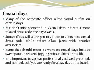 Casual days
 Many of the corporate offices allow casual outfits on
certain days.
 But don’t misunderstand it. Casual days indicate a more
relaxed dress code one day a week.
 Some offices will allow you to adhere to a business casual
dress code, while others allow jeans with dressier
accessories.
 Items that should never be worn on casual days include
sweat pants, sneakers, jogging suits, t-shirts or the like.
 It is important to appear professional and well-groomed,
and not look as if you are ready for a lazy day at the beach.
 