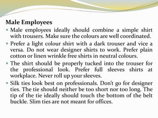 Male Employees
 Male employees ideally should combine a simple shirt
with trousers. Make sure the colours are well coordinated.
 Prefer a light colour shirt with a dark trouser and vice a
versa. Do not wear designer shirts to work. Prefer plain
cotton or linen wrinkle free shirts in neutral colours.
 The shirt should be properly tucked into the trouser for
the professional look. Prefer full sleeves shirts at
workplace. Never roll up your sleeves.
 Silk ties look best on professionals. Don’t go for designer
ties. The tie should neither be too short nor too long. The
tip of the tie ideally should touch the bottom of the belt
buckle. Slim ties are not meant for offices.
 