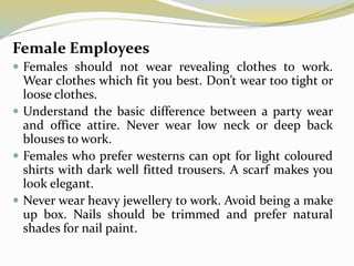 Female Employees
 Females should not wear revealing clothes to work.
Wear clothes which fit you best. Don’t wear too tight or
loose clothes.
 Understand the basic difference between a party wear
and office attire. Never wear low neck or deep back
blouses to work.
 Females who prefer westerns can opt for light coloured
shirts with dark well fitted trousers. A scarf makes you
look elegant.
 Never wear heavy jewellery to work. Avoid being a make
up box. Nails should be trimmed and prefer natural
shades for nail paint.
 