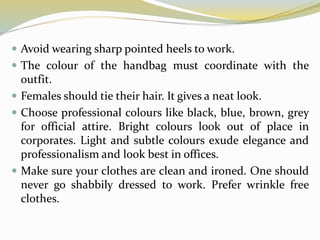  Avoid wearing sharp pointed heels to work.
 The colour of the handbag must coordinate with the
outfit.
 Females should tie their hair. It gives a neat look.
 Choose professional colours like black, blue, brown, grey
for official attire. Bright colours look out of place in
corporates. Light and subtle colours exude elegance and
professionalism and look best in offices.
 Make sure your clothes are clean and ironed. One should
never go shabbily dressed to work. Prefer wrinkle free
clothes.
 