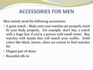ACCESSORIES FOR MEN
Men mainly need the following accessories:
 A great watch - Make sure your watches are properly sized
fit your body properly. For example, don’t buy a watch
with a huge face if you’re a person with small wrists. Buy
watches with bands that will match your outfits. Solid
colors like black, brown, silver are easiest to find matches
for.
 Elegant pair of shoes
 Beautiful silk tie
 