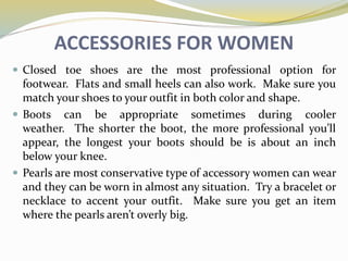 ACCESSORIES FOR WOMEN
 Closed toe shoes are the most professional option for
footwear. Flats and small heels can also work. Make sure you
match your shoes to your outfit in both color and shape.
 Boots can be appropriate sometimes during cooler
weather. The shorter the boot, the more professional you’ll
appear, the longest your boots should be is about an inch
below your knee.
 Pearls are most conservative type of accessory women can wear
and they can be worn in almost any situation. Try a bracelet or
necklace to accent your outfit. Make sure you get an item
where the pearls aren’t overly big.
 