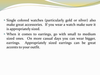  Single colored watches (particularly gold or silver) also
make great accessories. If you wear a watch make sure it
is appropriately sized.
 When it comes to earrings, go with small to medium
sized ones. On more casual days you can wear bigger,
earrings. Appropriately sized earrings can be great
accents to your outfit.
 