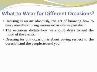 What to Wear for Different Occasions?
 Dressing is an art obviously, the art of knowing how to
carry ourselves during various occasions we partake in.
 The occasions dictate how we should dress to suit the
mood of the events.
 Dressing for any occasion is about paying respect to the
occasion and the people around you.
 