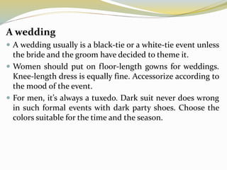 A wedding
 A wedding usually is a black-tie or a white-tie event unless
the bride and the groom have decided to theme it.
 Women should put on floor-length gowns for weddings.
Knee-length dress is equally fine. Accessorize according to
the mood of the event.
 For men, it’s always a tuxedo. Dark suit never does wrong
in such formal events with dark party shoes. Choose the
colors suitable for the time and the season.
 