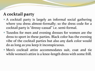 A cocktail party
 A cocktail party is largely an informal social gathering
where you dress almost-formally; so the dress code for a
cocktail party is “dressy-casual” i.e. semi-formal.
 Tuxedos for men and evening dresses for women are the
dress to sport in these parties. Black color has the evening
vibe of the cocktail parties but also any dark color would
do as long as you keep it inconspicuous.
 Men’s cocktail attire accommodates suit, coat and tie
while women’s attire is a knee-length dress with some frill.
 