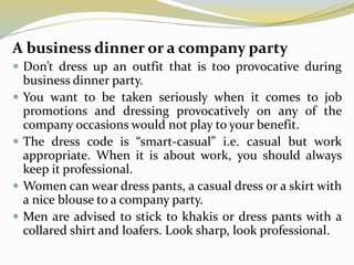 A business dinner or a company party
 Don’t dress up an outfit that is too provocative during
business dinner party.
 You want to be taken seriously when it comes to job
promotions and dressing provocatively on any of the
company occasions would not play to your benefit.
 The dress code is “smart-casual” i.e. casual but work
appropriate. When it is about work, you should always
keep it professional.
 Women can wear dress pants, a casual dress or a skirt with
a nice blouse to a company party.
 Men are advised to stick to khakis or dress pants with a
collared shirt and loafers. Look sharp, look professional.
 