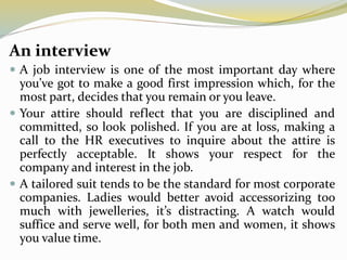 An interview
 A job interview is one of the most important day where
you’ve got to make a good first impression which, for the
most part, decides that you remain or you leave.
 Your attire should reflect that you are disciplined and
committed, so look polished. If you are at loss, making a
call to the HR executives to inquire about the attire is
perfectly acceptable. It shows your respect for the
company and interest in the job.
 A tailored suit tends to be the standard for most corporate
companies. Ladies would better avoid accessorizing too
much with jewelleries, it’s distracting. A watch would
suffice and serve well, for both men and women, it shows
you value time.
 