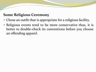 Some Religious Ceremony
 Chose an outfit that is appropriate for a religious facility.
 Religious events tend to be more conservative thus, it is
better to double-check its conventions before you choose
an offending apparel.
 