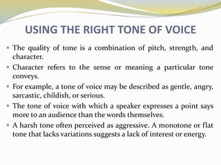 USING THE RIGHT TONE OF VOICE
 The quality of tone is a combination of pitch, strength, and
character.
 Character refers to the sense or meaning a particular tone
conveys.
 For example, a tone of voice may be described as gentle, angry,
sarcastic, childish, or serious.
 The tone of voice with which a speaker expresses a point says
more to an audience than the words themselves.
 A harsh tone often perceived as aggressive. A monotone or flat
tone that lacks variations suggests a lack of interest or energy.
 