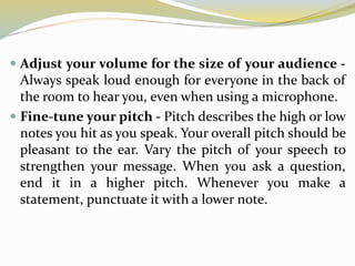  Adjust your volume for the size of your audience -
Always speak loud enough for everyone in the back of
the room to hear you, even when using a microphone.
 Fine-tune your pitch - Pitch describes the high or low
notes you hit as you speak. Your overall pitch should be
pleasant to the ear. Vary the pitch of your speech to
strengthen your message. When you ask a question,
end it in a higher pitch. Whenever you make a
statement, punctuate it with a lower note.
 