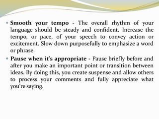  Smooth your tempo - The overall rhythm of your
language should be steady and confident. Increase the
tempo, or pace, of your speech to convey action or
excitement. Slow down purposefully to emphasize a word
or phrase.
 Pause when it's appropriate - Pause briefly before and
after you make an important point or transition between
ideas. By doing this, you create suspense and allow others
to process your comments and fully appreciate what
you're saying.
 