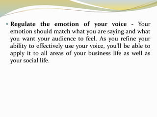  Regulate the emotion of your voice - Your
emotion should match what you are saying and what
you want your audience to feel. As you refine your
ability to effectively use your voice, you'll be able to
apply it to all areas of your business life as well as
your social life.
 