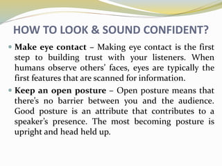HOW TO LOOK & SOUND CONFIDENT?
 Make eye contact – Making eye contact is the first
step to building trust with your listeners. When
humans observe others’ faces, eyes are typically the
first features that are scanned for information.
 Keep an open posture – Open posture means that
there’s no barrier between you and the audience.
Good posture is an attribute that contributes to a
speaker’s presence. The most becoming posture is
upright and head held up.
 