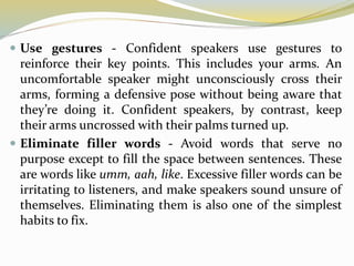  Use gestures - Confident speakers use gestures to
reinforce their key points. This includes your arms. An
uncomfortable speaker might unconsciously cross their
arms, forming a defensive pose without being aware that
they’re doing it. Confident speakers, by contrast, keep
their arms uncrossed with their palms turned up.
 Eliminate filler words - Avoid words that serve no
purpose except to fill the space between sentences. These
are words like umm, aah, like. Excessive filler words can be
irritating to listeners, and make speakers sound unsure of
themselves. Eliminating them is also one of the simplest
habits to fix.
 